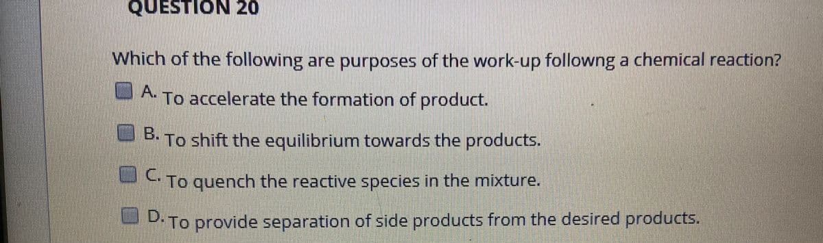 Which of the following are purposes of the work-up followng a chemical reaction?
A.
To accelerate the formation of product.
OB.
To shift the equilibrium towards the products.
To quench the reactive species in the mixture.
C.
- D-To provide separation of side products from the desired products.
