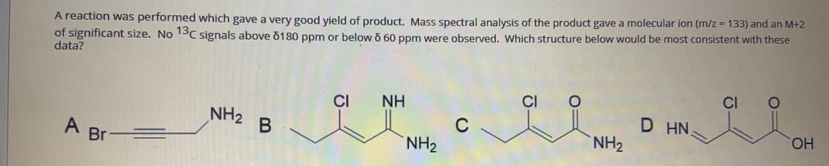 A reaction was performed which gave a very good yield of product. Mass spectral analysis of the product gave a molecular ion (m/z = 133) and an M+2
of significant size. No PC signals above õ180 ppm or below o 60 ppm were observed. Which structure below would be most consistent with these
data?
CI
NH
CI
CI
NH2
D HN
C
NH2
A Br
NH2
HO.
