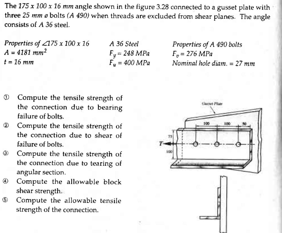 The 175 x 100 x 16 mm angle shown in the figure 3.28 connected to a gusset plate with
three 25 mm Ø bolts (A 490) when threads are excluded from shear planes. The angle
consists of A 36 steel.
Properties of 175 x 100 x 16
A = 4181 mm²
t = 16 mm
(2)
(5)
A 36 Steel
Fy=
248 MPa
Fu = 400 MPa
Compute the tensile strength of
the connection due to bearing
failure of bolts.
Compute the tensile strength of
the connection due to shear of
failure of bolts.
Compute the tensile strength of
the connection due to tearing of
angular section.
Compute the allowable block
shear strength.
Compute the allowable tensile
strength of the connection.
Properties of A 490 bolts
F₂ = 276 MPa
Nominal hole diam. = 27 mm
75
100
Gueret Plane
100
100