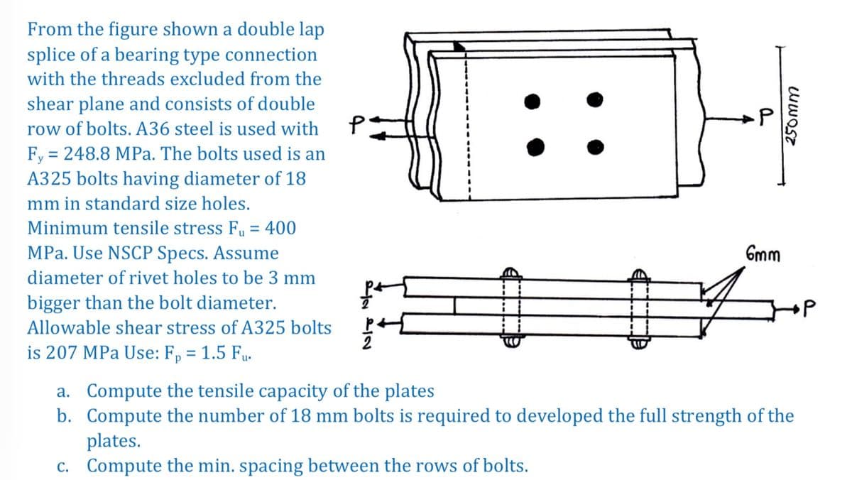From the figure shown a double lap
splice of a bearing type connection
with the threads excluded from the
shear plane and consists of double
row of bolts. A36 steel is used with
Fy = 248.8 MPa. The bolts used is an
A325 bolts having diameter of 18
mm in standard size holes.
Minimum tensile stress F₁ = 400
MPa. Use NSCP Specs. Assume
diameter of rivet holes to be 3 mm
bigger than the bolt diameter.
Allowable shear stress of A325 bolts
is 207 MPa Use: Fp = 1.5 Fu.
P
2 LIN
250mm
6mm
Shop
a. Compute the tensile capacity of the plates
b. Compute the number of 18 mm bolts is required to developed the full strength of the
plates.
c. Compute the min. spacing between the rows of bolts.