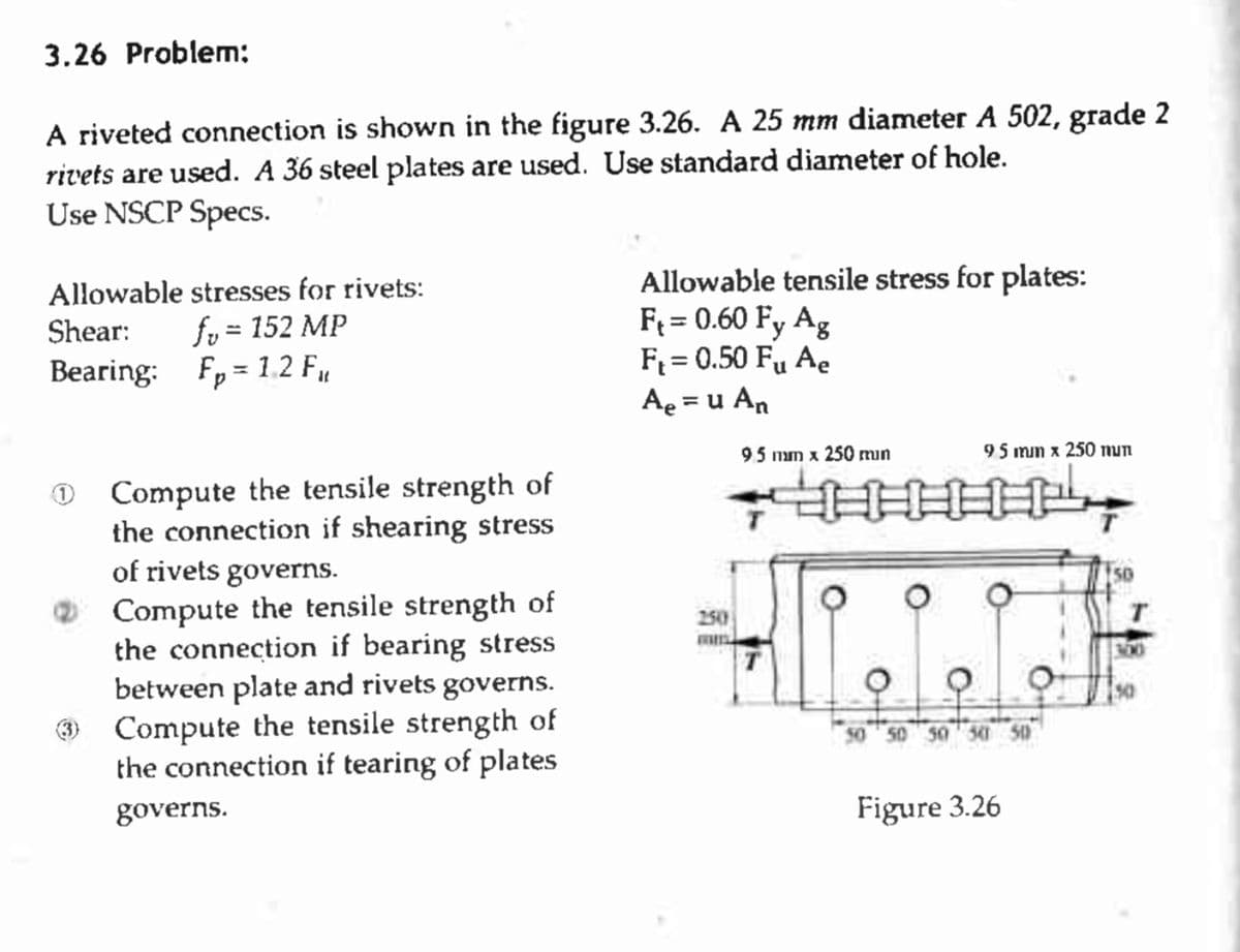 3.26 Problem:
A riveted connection is shown in the figure 3.26. A 25 mm diameter A 502, grade 2
rivets are used. A 36 steel plates are used. Use standard diameter of hole.
Use NSCP Specs.
Allowable stresses for rivets:
Shear: fv = 152 MP
Bearing: F₂=12 F₁,
Compute the tensile strength of
the connection if shearing stress
of rivets governs.
Compute the tensile strength of
the connection if bearing stress
between plate and rivets governs.
(3) Compute the tensile strength of
the connection if tearing of plates
governs.
Allowable tensile stress for plates:
F₁ = 0.60 Fy Ag
F₁ = 0.50 Fu Ae
A₂ = u An
250
95 mm x 250 min
95 mm x 250 mun
HHH
Figure 3.26
150