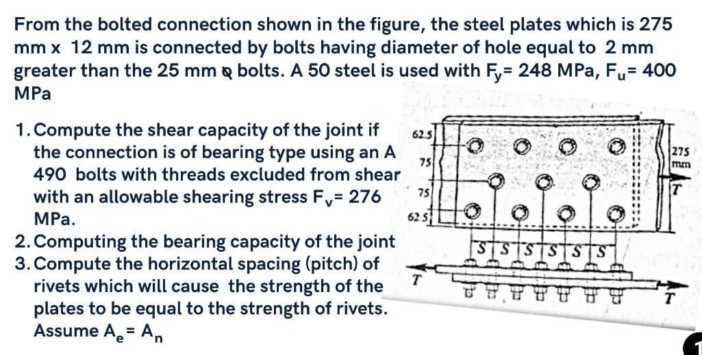 From the bolted connection shown in the figure, the steel plates which is 275
mm x 12 mm is connected by bolts having diameter of hole equal to 2 mm
greater than the 25 mm & bolts. A 50 steel is used with Fy= 248 MPa, Fu= 400
MPa
1. Compute the shear capacity of the joint if
the connection is of bearing type using an A
490 bolts with threads excluded from shear
with an allowable shearing stress F, = 276
MPa.
2. Computing the bearing capacity of the joint
3. Compute the horizontal spacing (pitch) of
rivets which will cause the strength of the
plates to be equal to the strength of rivets.
Assume A = An
e
62.5
75
75
62.5
T
SS SS SS
275
mm
1