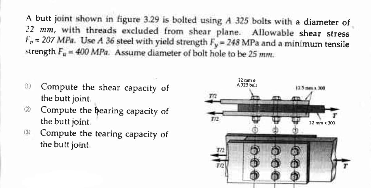 A butt joint shown in figure 3.29 is bolted using A 325 bolts with a diameter of
22 mm, with threads excluded from shear plane. Allowable shear stress
F₁ = 207 MPa. Use A 36 steel with yield strength F, = 248 MPa and a minimum tensile
strength F₁ = 400 MPa. Assume diameter of bolt hole to be 25 mm.
"
(1) Compute the shear capacity of
the butt joint.
(2) Compute the bearing capacity of
the butt joint.
Compute the tearing capacity of
the butt joint.
TR
7/2
772
TR
22 num o
A 325
boll
0004
125 x 300
000 4
22 mm x 300