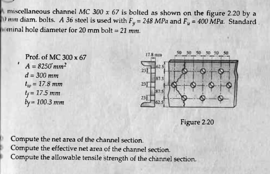 miscellaneous channel MC 300 x 67 is bolted as shown on the figure 2.20 by a
mm diam. bolts. A 36 steel is used with Fy = 248 MPa and F₂ = 400 MPa. Standard
ominal hole diameter for 20 mm bolt = 21 mm.
I
Prof. of MC 300 x 67
A = 8250 mm²
d = 300 mm
tw = 17.8 mm
tf = 17.5 mm
bf= =
100.3 mm
17.8
23
231
625
87.5
87.5
625
6
50 50 50 50 50 50
Toi
0100
O
Figure 2.20
Compute the net area of the channel section.
Compute the effective net area of the channel section.
Compute the allowable tensile strength of the channel section.