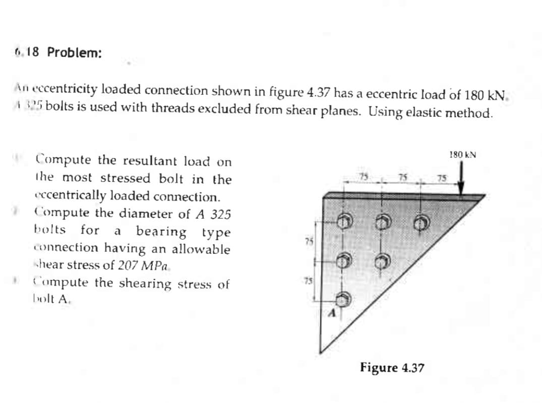 6.18 Problem:
An eccentricity loaded connection shown in figure 4.37 has a eccentric load of 180 KN.
A 325 bolts is used with threads excluded from shear planes. Using elastic method.
Compute the resultant load on
the most stressed bolt in the
eccentrically loaded connection.
Compute the diameter of A 325
bolts for a bearing type
connection having an allowable
shear stress of 207 MPa.
Compute the shearing stress of
bolt A.
75
75
Figure 4.37
75
180 KN