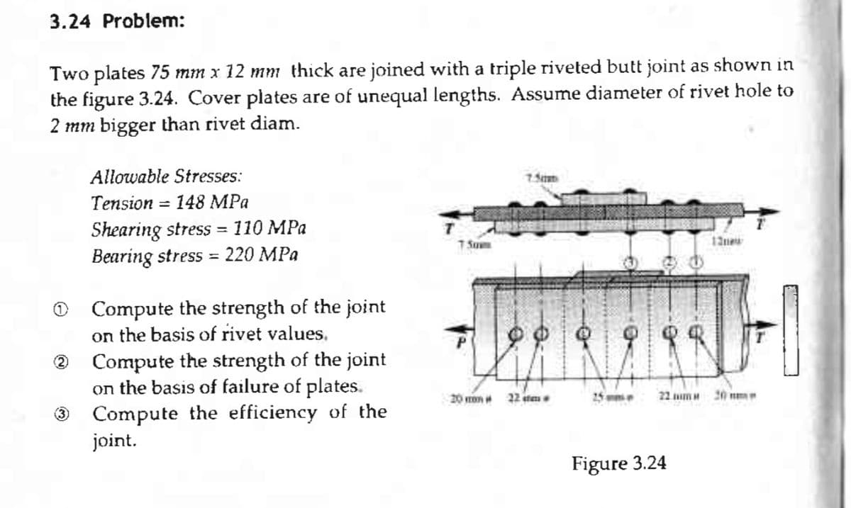 3.24 Problem:
Two plates 75 mm x 12 mm thick are joined with a triple riveted butt joint as shown in
the figure 3.24. Cover plates are of unequal lengths. Assume diameter of rivet hole to
2 mm bigger than rivet diam.
2
Allowable Stresses:
Tension 148 MPa
Shearing stress = 110 MPa
Bearing stress 220 MPa
=
=
Compute the strength of the joint
on the basis of rivet values.
Compute the strength of the joint
on the basis of failure of plates.
Compute the efficiency of the
joint.
T SO
20 mm
7.5
22 sta
22 mm M
Figure 3.24
13new
H