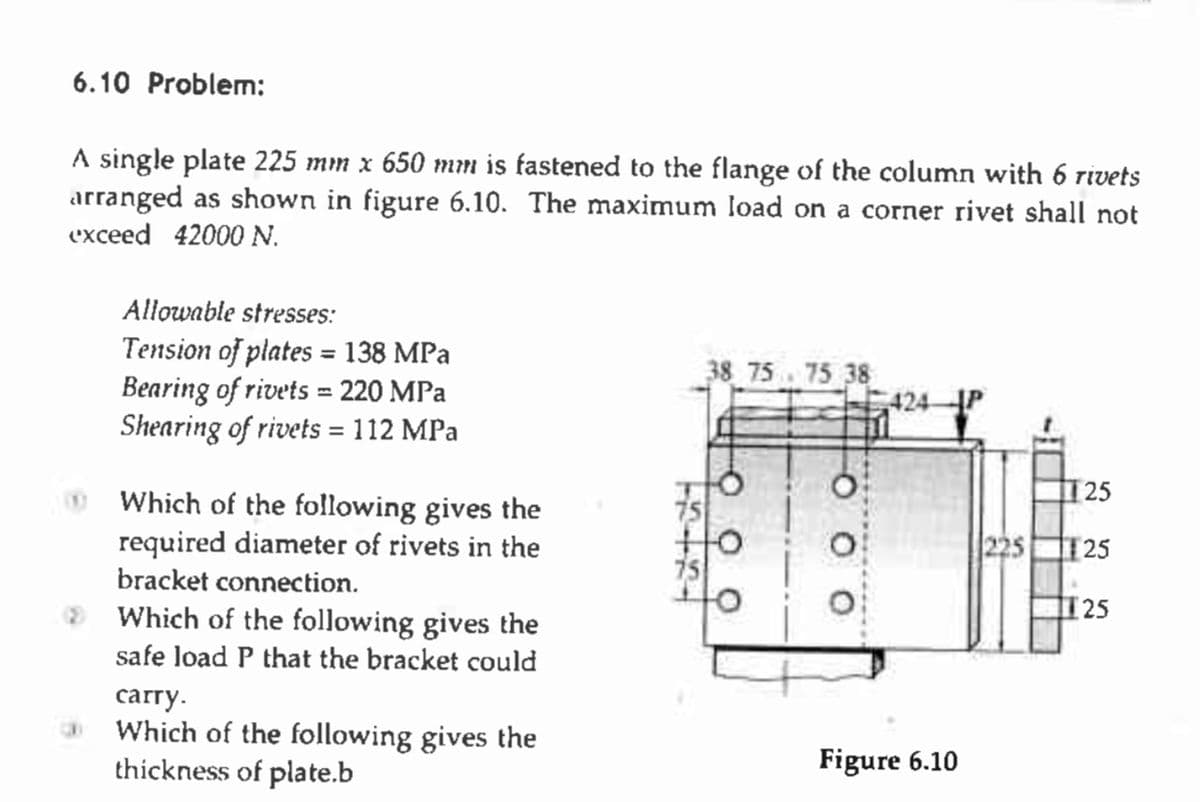 6.10 Problem:
A single plate 225 mm x 650 mm is fastened to the flange of the column with 6 rivets
arranged as shown in figure 6.10. The maximum load on a corner rivet shall not
exceed 42000 N.
Allowable stresses:
Tension of plates = 138 MPa
Bearing of rivets = 220 MPa
Shearing of rivets = 112 MPa
Which of the following gives the
required diameter of rivets in the
bracket connection.
Which of the following gives the
safe load P that the bracket could
carry.
Which of the following gives the
thickness of plate.b
38 75 75 38
424-
Figure 6.10
25
25
[25