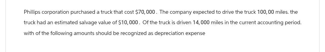 Phillips corporation purchased a truck that cost $70,000. The company expected to drive the truck 100,00 miles. the
truck had an estimated salvage value of $10,000. Of the truck is driven 14,000 miles in the current accounting period.
with of the following amounts should be recognized as depreciation expense