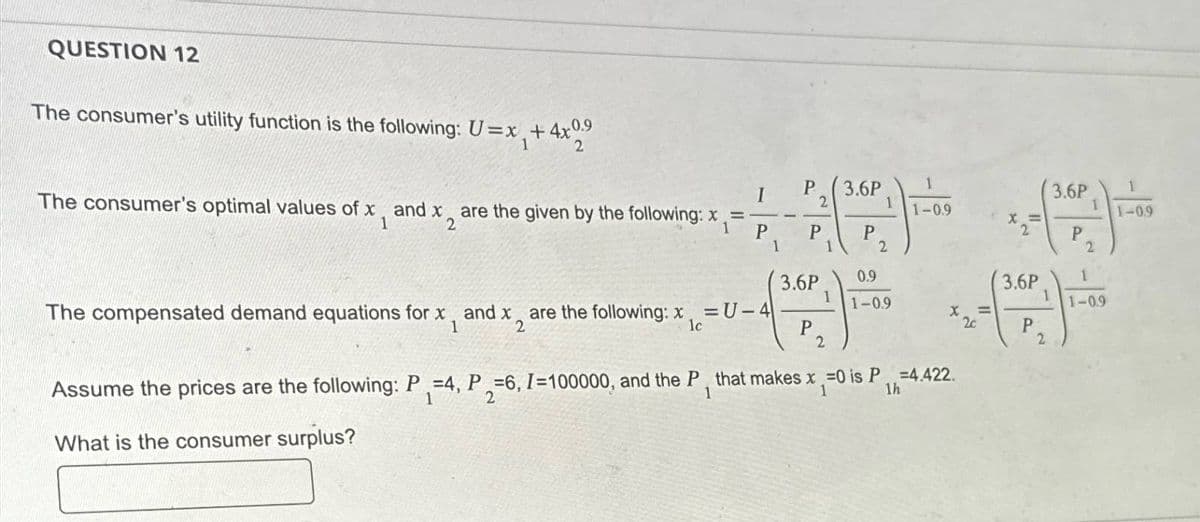 QUESTION 12
The consumer's utility function is the following: U=x+4x09
1
2
X =
The consumer's optimal values of x and x2 are the given by the following: x1
I
P
3.6P
1
3.6P
1
2
1
1-0.9
1
1-0.9
P
1
P
P
P
2
2
3.6P
0.9
3.6P
1
1
1
The compensated demand equations for x, and x, are the following: x = U-4
1-0.9
1-0.9
=
1
2
lc
P
2c
P
2
2
Assume the prices are the following: P=4, P=6, I=100000, and the P, that makes x =0 is P=4.422.
1
2
1
1
What is the consumer surplus?