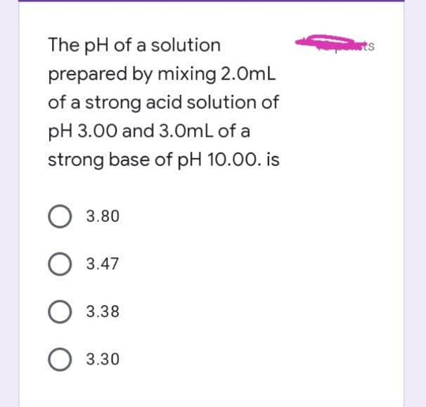 The pH of a solution
ts
prepared by mixing 2.0mL
of a strong acid solution of
pH 3.00 and 3.0mL of a
strong base of pH 10.00. is
3.80
O 3.47
3.38
3.30
