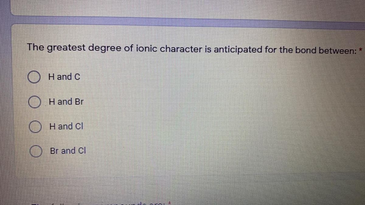 The greatest degree of ionic character is anticipated for the bond between:
*:
O H and C
H and Br
H and Cl
() Br and Cl
