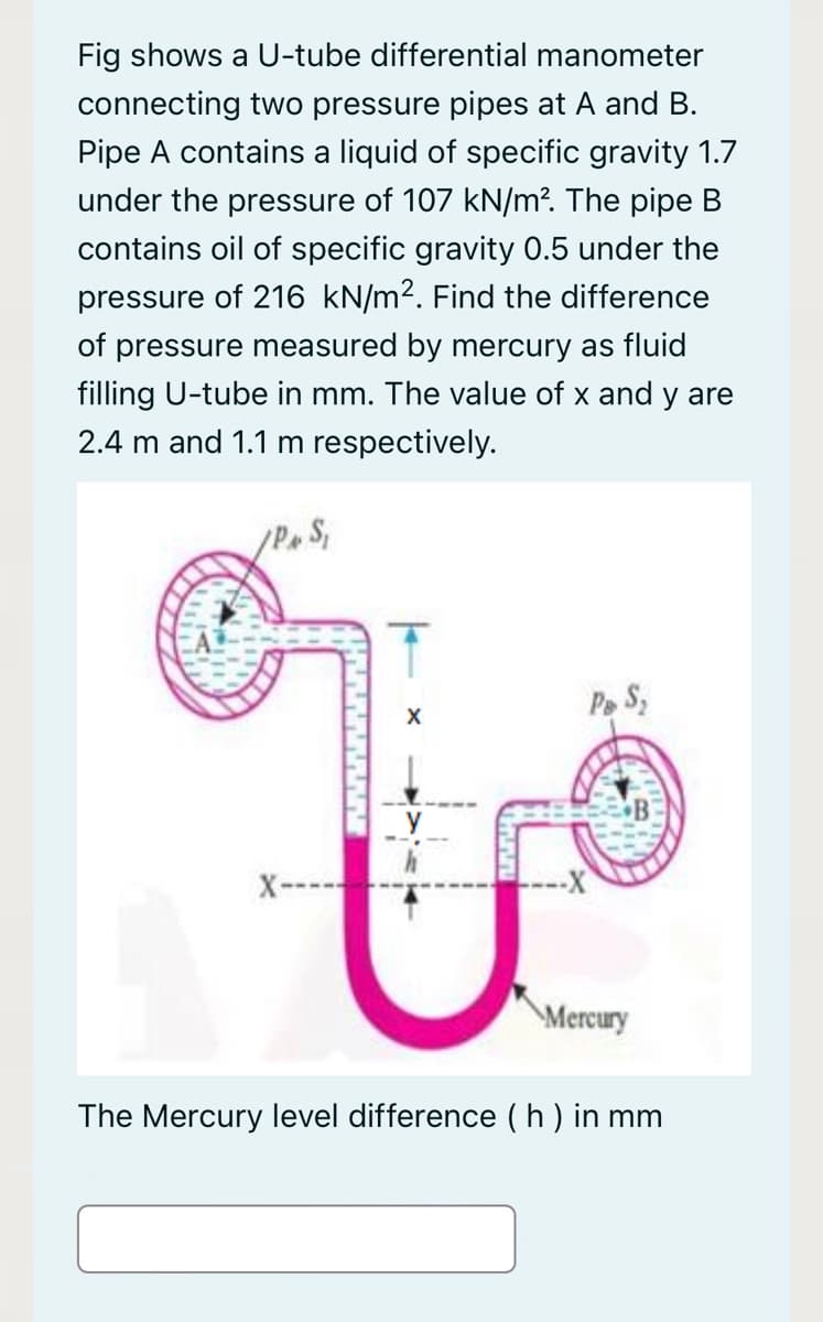 Fig shows a U-tube differential manometer
connecting two pressure pipes at A and B.
Pipe A contains a liquid of specific gravity 1.7
under the pressure of 107 kN/m?. The pipe B
contains oil of specific gravity 0.5 under the
pressure of 216 kN/m2. Find the difference
of pressure measured by mercury as fluid
filling U-tube in mm. The value of x and y are
2.4 m and 1.1 m respectively.
Pe S,
X
\Mercury
The Mercury level difference ( h ) in mm

