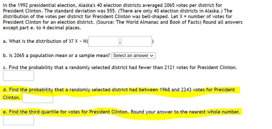 In the 1992 presidential election, Alaska's 40 election districts averaged 2065 votes per district for
President Clinton. The standard deviation was 555. (There are only 40 election districts in Alaska.) The
distribution of the votes per district for President Clinton was bell-shaped. Let X = number of votes for
President Clinton for an election district. (Source: The World Almanac and Book of Facts) Round all answers
except part e. to 4 decimal places.
a. What is the distribution of X? X - N(
b. Is 2065 a population mean or a sample mean? Select an answer v
c. Find the probability that a randomly selected district had fewer than 2121 votes for President Clinton.
d. Find the probability that a randomly selected district had between 1968 and 2243 votes for President
Clinton.
e. Find the third quartile for votes for President Clinton. Round your answer to the nearest whole number.

