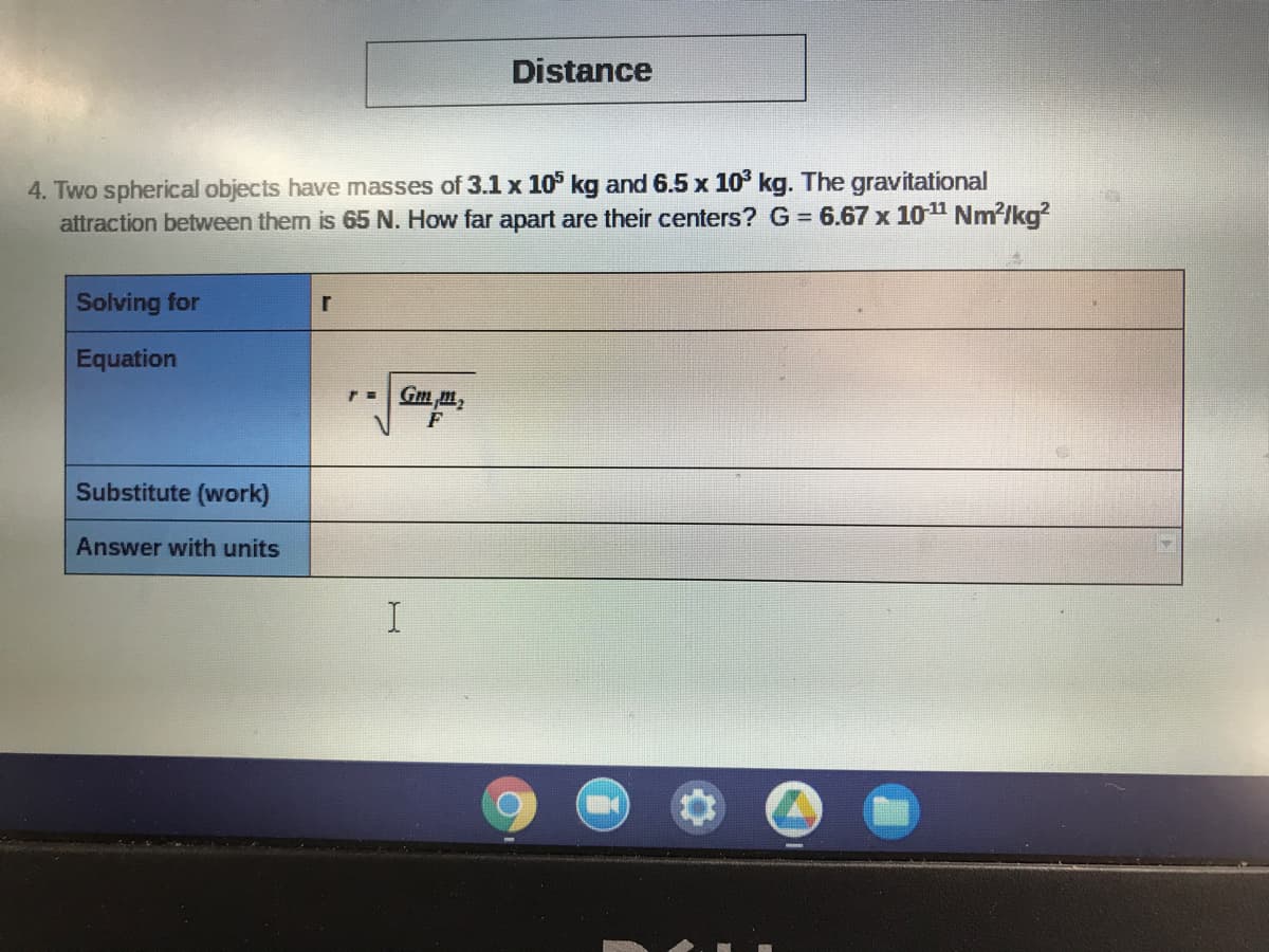 Distance
4. Two spherical objects have masses of 3.1 x 10° kg and 6.5 x 10 kg. The gravitational
attraction between them is 65 N. How far apart are their centers? G = 6.67 x 1011 Nm?/kg?
Solving for
Equation
rGm m,
F
Substitute (work)
Answer with units
I
