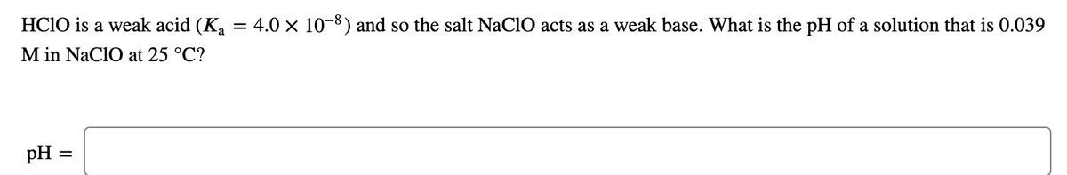 HCIO is a weak acid (Ka
4.0 x 10-8) and so the salt NaClO acts as a weak base. What is the pH of a solution that is 0.039
M in NaClO at 25 °C?
pH =
