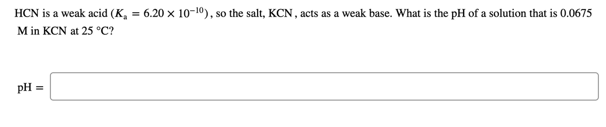 HCN is a weak acid (K,
= 6.20 x 10-10), so the salt, KCN, acts as a weak base. What is the pH of a solution that is 0.0675
M in KCN at 25 °C?
pH =
