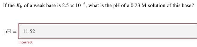 If the Kp of a weak base is 2.5 x 10-6, what is the pH of a 0.23 M solution of this base?
pH =
11.52
Incorrect
