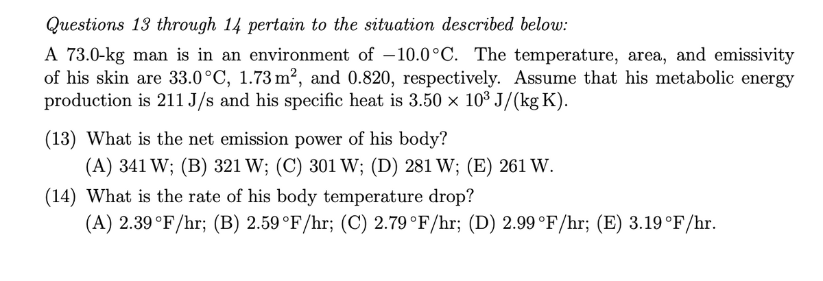 Questions 13 through 14 pertain to the situation described below:
A 73.0-kg man is in an environment of –10.0°C. The temperature, area, and emissivity
of his skin are 33.0°C, 1.73 m², and 0.820, respectively. Assume that his metabolic energy
production is 211 J/s and his specific heat is 3.50 × 10³ J/(kg K).
(13) What is the net emission power of his body?
(A) 341 W; (B) 321 W; (C) 301 W; (D) 281 W; (E) 261 W.
(14) What is the rate of his body temperature drop?
(A) 2.39°F/hr; (B) 2.59°F/hr; (C) 2.79°F/hr; (D) 2.99°F/hr; (E) 3.19°F/hr.
