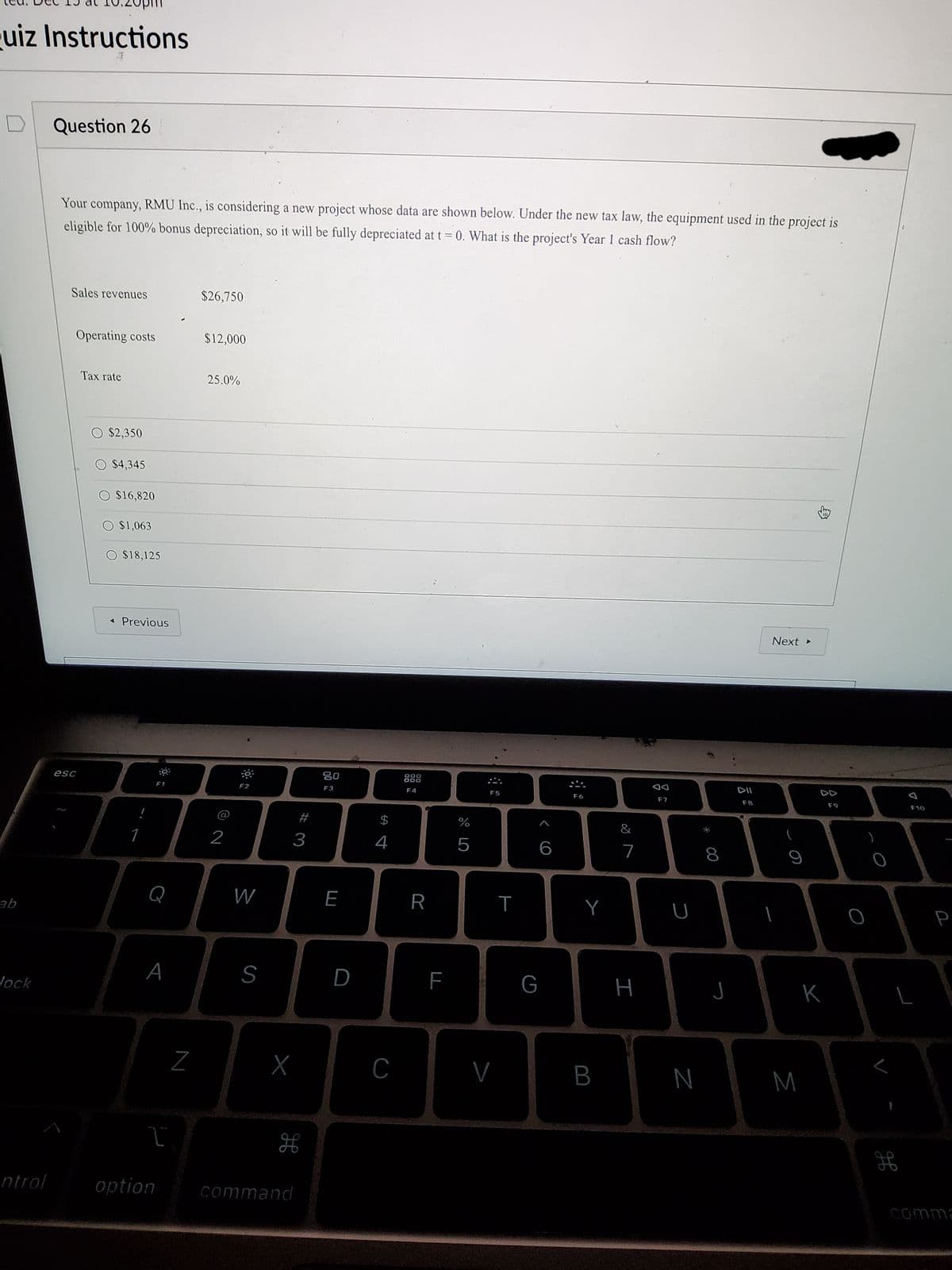 uiz Instructions
Question 26
Your company, RMU Inc., is considering a new project whose data are shown below. Under the new tax law, the equipment used in the project is
eligible for 100% bonus depreciation, so it will be fully depreciated at t = 0. What is the project's Year 1 cash flow?
Sales revenues
$26,750
Operating costs
$12,000
Tax rate
25.0%
O $2,350
$4,345
$16,820
O $1,063
$18,125
« Previous
Next >
80
888
esc
F1
F2
F3
F4
F5
F6
F7
F8
F9
F10
#
$
%
&
1
2
3
4
5
6
8
Q
W
E
R
Y
ab
A
S
D
G
J
K
Jock
N
M
H
ntrol
option
command
comma
I
LL
N
