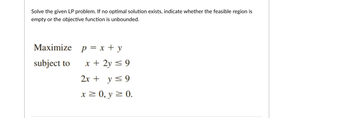 Solve the given LP problem. If no optimal solution exists, indicate whether the feasible region is
empty or the objective function is unbounded.
Maximize p = x + y
subject to
x + 2y < 9
2x + y<9
x 2 0, y 2 0.
