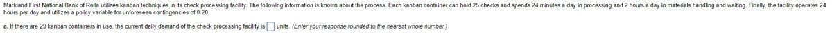 Markland First National Bank of Rolla utilizes kanban techniques in its check processing facility. The following information is known about the process. Each kanban container can hold 25 checks and spends 24 minutes a day in processing and 2 hours a day in materials handling and waiting. Finally, the facility operates 24
hours per day and utilizes a policy variable for unforeseen contingencies of 0.20.
a. If there are 29 kanban containers in use, the current daily demand of the check processing facility is units. (Enter your response rounded to the nearest whole number.)
