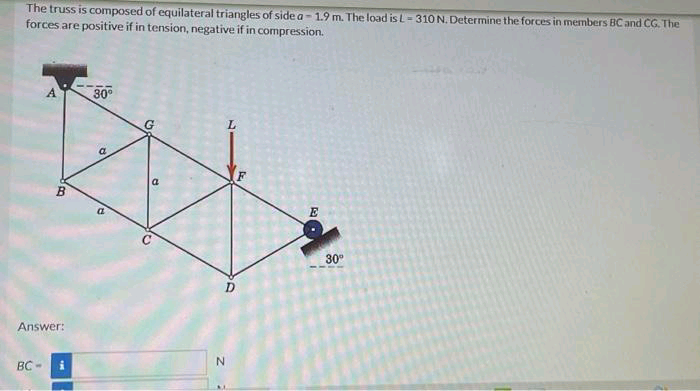 The truss is composed of equilateral triangles of side a-1.9 m. The load is L=310 N. Determine the forces in members BC and CG. The
forces are positive if in tension, negative if in compression.
A
BC-
B
Answer:
i
30°
a
C
G
10
L
d
N
E
30°