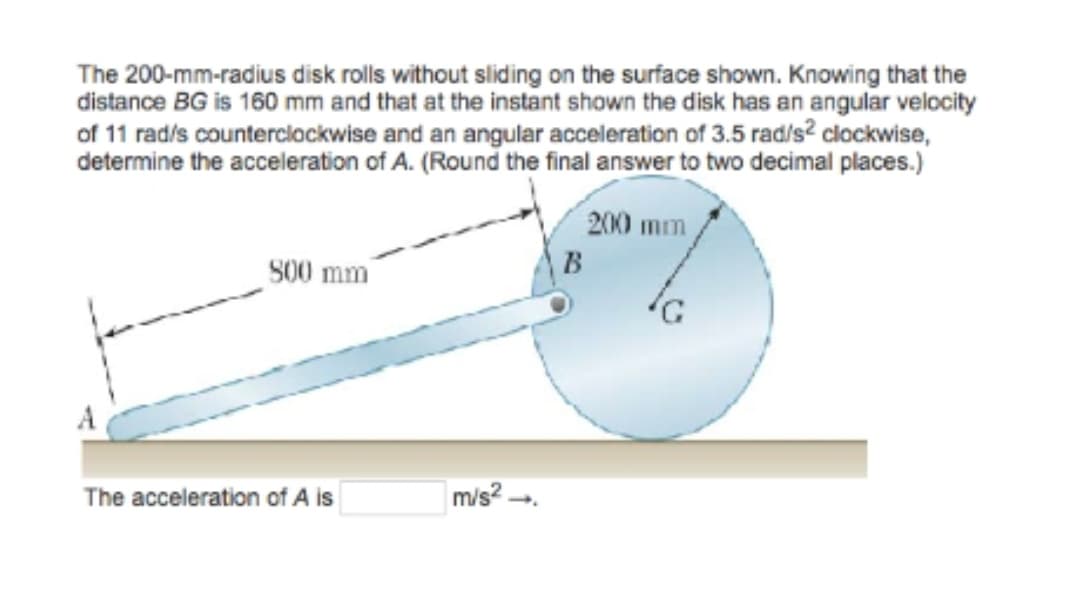The 200-mm-radius disk rolls without sliding on the surface shown. Knowing that the
distance BG is 160 mm and that at the instant shown the disk has an angular velocity
of 11 rad/s counterclockwise and an angular acceleration of 3.5 rad/s² clockwise,
determine the acceleration of A. (Round the final answer to two decimal places.)
A
800 mm
The acceleration of A is
m/s² →→
B
200 mm