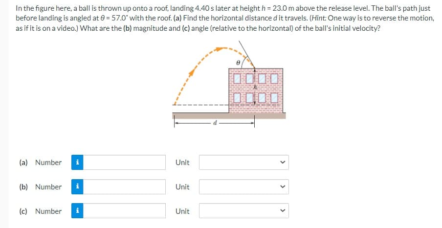 In the figure here, a ball is thrown up onto a roof, landing 4.40 s later at height h = 23.0 m above the release level. The ball's path just
before landing is angled at 0 = 57.0° with the roof. (a) Find the horizontal distance d it travels. (Hint: One way is to reverse the motion,
as if it is on a video.) What are the (b) magnitude and (c) angle (relative to the horizontal) of the ball's initial velocity?
DO0O
(a) Number
i
Unit
(b) Number
i
Unit
(c) Number
Unit
>
>
>
