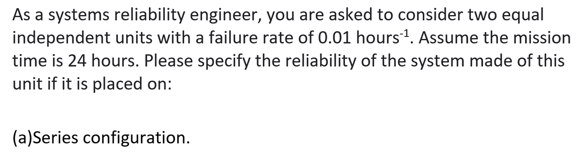 As a systems reliability engineer, you are asked to consider two equal
independent units with a failure rate of 0.01 hours1. Assume the mission
time is 24 hours. Please specify the reliability of the system made of this
unit if it is placed on:
(a)Series configuration.
