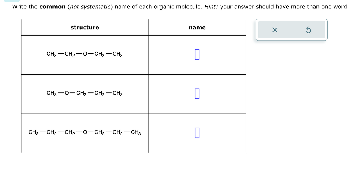 Write the common (not systematic) name of each organic molecule. Hint: your answer should have more than one word.
structure
CH3-CH₂-O-CH₂-CH3
CH3O-CH₂ - CH₂ - CH3
CH3 - CH2 -CH2−O−CH2−CH2–CH3
name
0
Ś