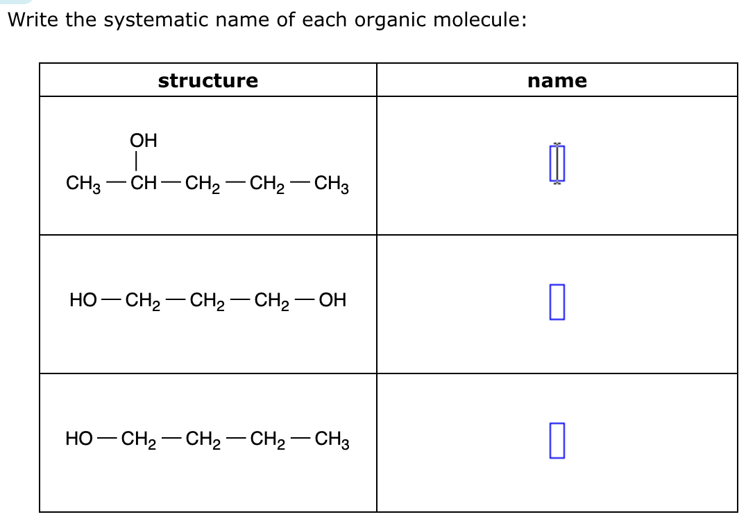 Write the systematic name of each organic molecule:
OH
|
structure
CH3 -CH–CH2–CH2–CH3
HỌ—CH2−CH2 —CH,—OH
HO—CH,—CH2−CH2 —CH3
name
0
0
