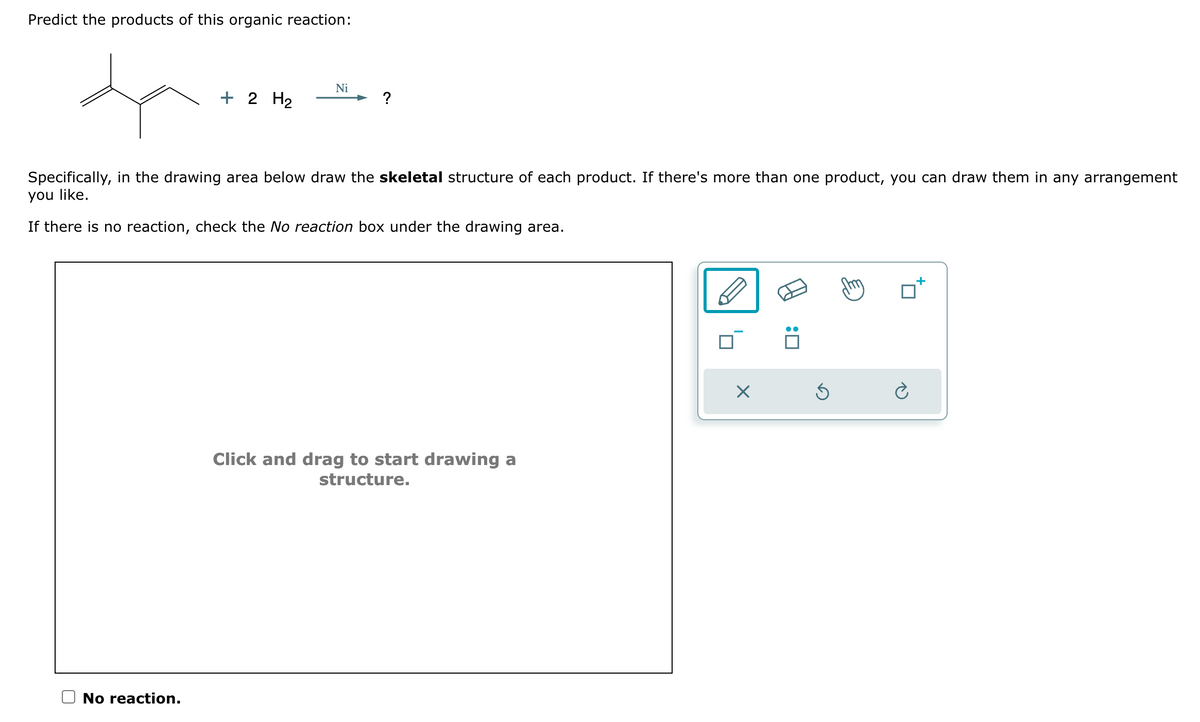 Predict the products of this organic reaction:
+ 2 H₂
No reaction.
Ni
?
Specifically, in the drawing area below draw the skeletal structure of each product. If there's more than one product, you can draw them in any arrangement
you like.
If there is no reaction, check the No reaction box under the drawing area.
Click and drag to start drawing a
structure.
X
:0
Ś