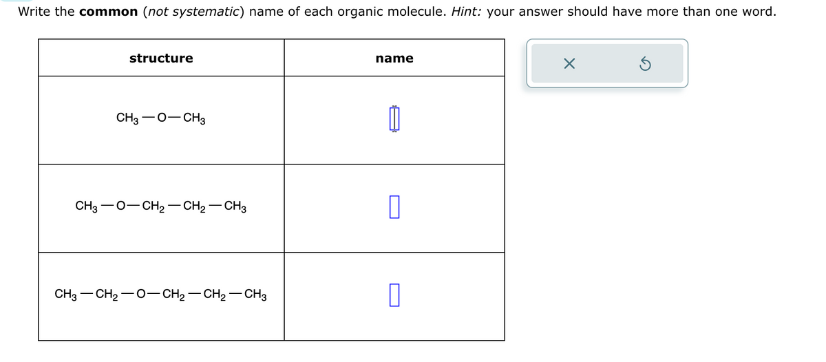 Write the common (not systematic) name of each organic molecule. Hint: your answer should have more than one word.
CH3
structure
CH3 - O-CH3
- CH₂ CH₂ - CH3
CH3 -CH₂-O-CH₂-CH₂-CH3
name
0
Ś