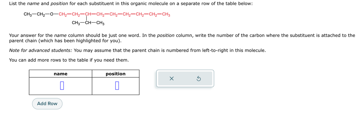 List the name and position for each substituent in this organic molecule on a separate row of the table below:
CH3–CH2−O–CH2–CH2–CH–CH2–CH2–CH2–CH2–CH2–CH3
CH3-CH-CH3
Your answer for the name column should be just one word. In the position column, write the number of the carbon where the substituent is attached to the
parent chain (which has been highlighted for you).
Note for advanced students: You may assume that the parent chain is numbered from left-to-right in this molecule.
You can add more rows to the table if you need them.
name
Add Row
0
position
0
X
Ś