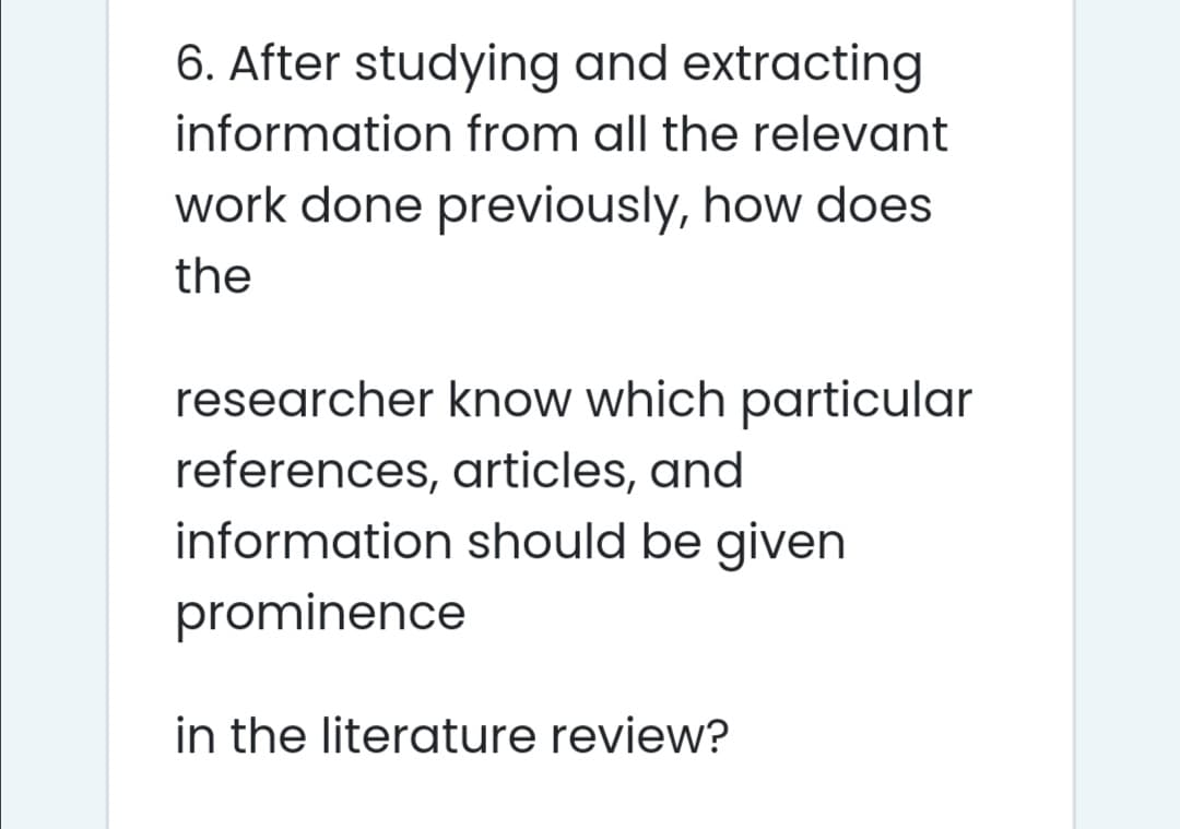 6. After studying and extracting
information from all the relevant
work done previously, how does
the
researcher know which particular
references, articles, and
information should be given
prominence
in the literature review?
