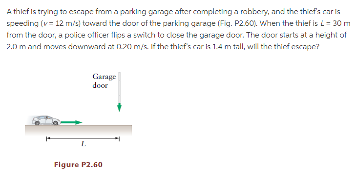 A thief is trying to escape from a parking garage after completing a robbery, and the thief's car is
speeding (v = 12 m/s) toward the door of the parking garage (Fig. P2.60). When the thief is L= 30 m
from the door, a police officer flips a switch to close the garage door. The door starts at a height of
2.0 m and moves downward at 0.20 m/s. If the thief's car is 1.4 m tall, will the thief escape?
Garage
door
L
Figure P2.60
