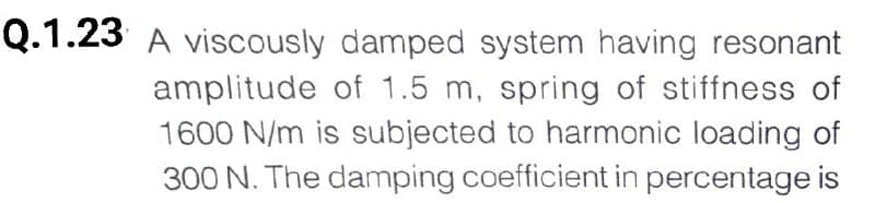 Q.1.23 A viscously damped system having resonant
amplitude of 1.5 m, spring of stiffness of
1600 N/m is subjected to harmonic loading of
300 N. The damping coefficient in percentage is
