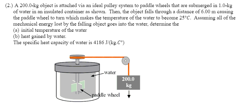(2.) A 200.0-kg object is attached via an ideal pulley system to paddle wheels that are submerged in 1.0-kg
of water in an insulated container as shown. Then, the object falls through a distance of 6.00 m causing
the paddle wheel to turn which makes the temperature of the water to become 25°C. Assuming all of the
mechanical energy lost by the falling object goes into the water, determine the
(a) initial temperature of the water
(b) heat gained by water.
The specific heat capacity of water is 4186 J/(kg.C°)
-water
paddle wheel
200.0
kg