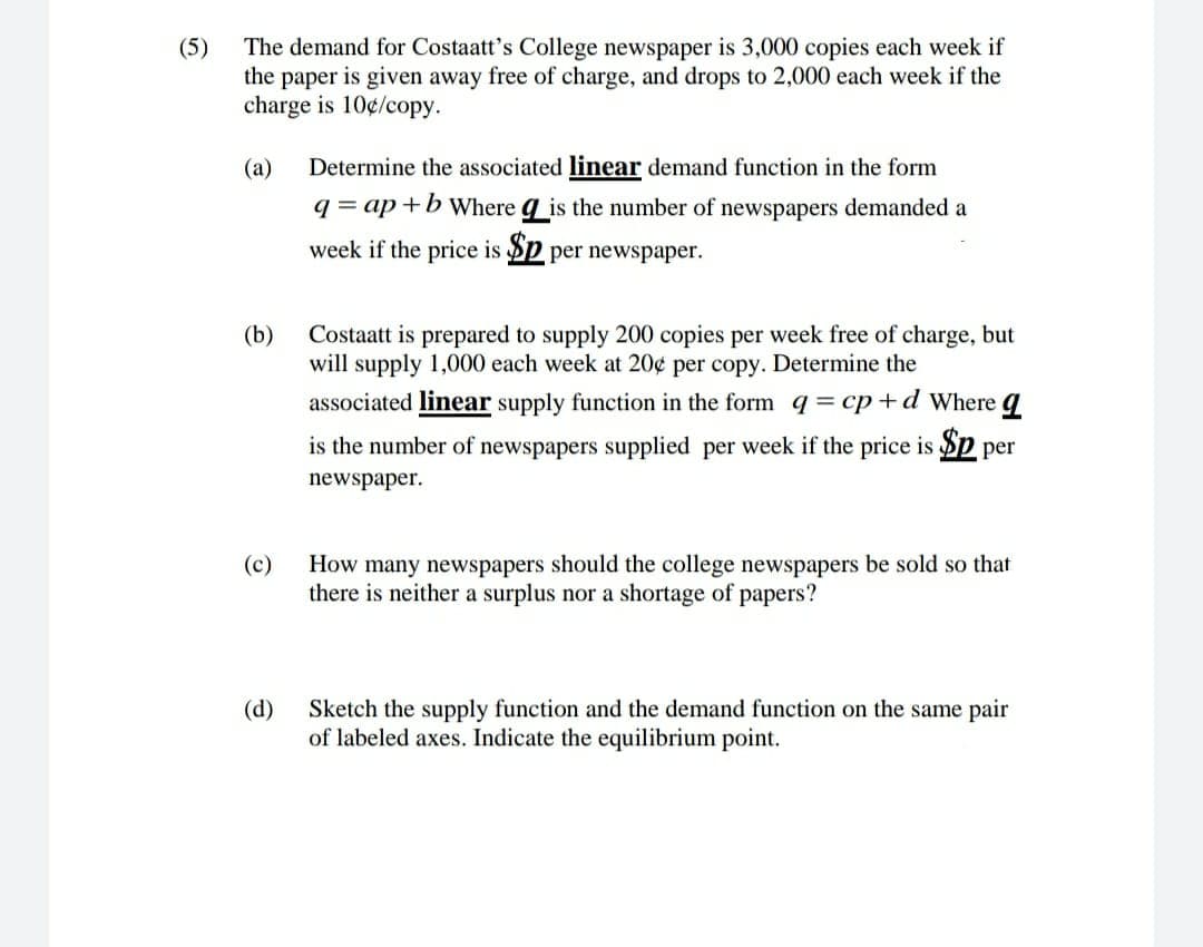 The demand for Costaatt's College newspaper is 3,000 copies each week if
the paper is given away free of charge, and drops to 2,000 each week if the
charge is 10¢/copy.
(5)
(a)
Determine the associated linear demand function in the form
q = ap +b where g_is the number of newspapers demanded a
week if the price is Sp per newspaper.
(b)
Costaatt is prepared to supply 200 copies per week free of charge, but
will supply 1,000 each week at 20¢ per copy. Determine the
associated linear supply function in the form q= cp+d Where q
is the number of newspapers supplied per week if the price is Sp per
newspaper.
(c)
How many newspapers should the college newspapers be sold so that
there is neither a surplus nor a shortage of papers?
(d)
Sketch the supply function and the demand function on the same pair
of labeled axes. Indicate the equilibrium point.
