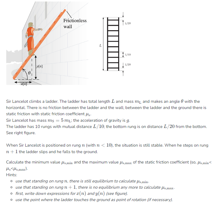 x(n)
y(n)
Frictionless
wall
L
11/20
L/10
L/20
Sir Lancelot climbs a ladder. The ladder has total length I and mass m₁, and makes an angle with the
horizontal. There is no friction between the ladder and the wall; between the ladder and the ground there is
static friction with static friction coefficient μg.
Sir Lancelot has mass ms = 5 m₁; the acceleration of gravity is g.
The ladder has 10 rungs with mutual distance L/10; the bottom rung is on distance I/20 from the bottom.
See right figure.
When Sir Lancelot is positioned on rung n (with n <10), the situation is still stable. When he steps on rung
n+ 1 the ladder slips and he falls to the ground.
Calculate the minimum value μs,min and the maximum value μs,max of the static friction coefficient (so, μs,min<
Hs<s,max).
Hints:
o use that standing on rung n, there is still equilibrium to calculate μs,min.
o use that standing on rung n+1, there is no equilibrium any more to calculate μs,max-
o first, write down expressions for (n) and y(n) (see figure).
o use the point where the ladder touches the ground as point of rotation (if necessary).