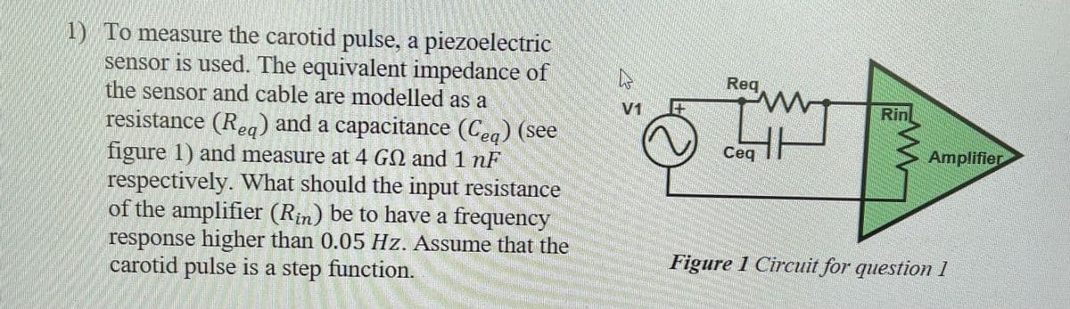 1) To measure the carotid pulse, a piezoelectric
sensor is used. The equivalent impedance of
the sensor and cable are modelled as a
resistance (Req) and a capacitance (Ceq) (see
figure 1) and measure at 4 GN and 1 nF
respectively. What should the input resistance
of the amplifier (Rin) be to have a frequency
response higher than 0.05 Hz. Assume that the
carotid pulse is a step function.
V1
Req
TW
Ceq
Rin
Amplifier
Figure 1 Circuit for question 1