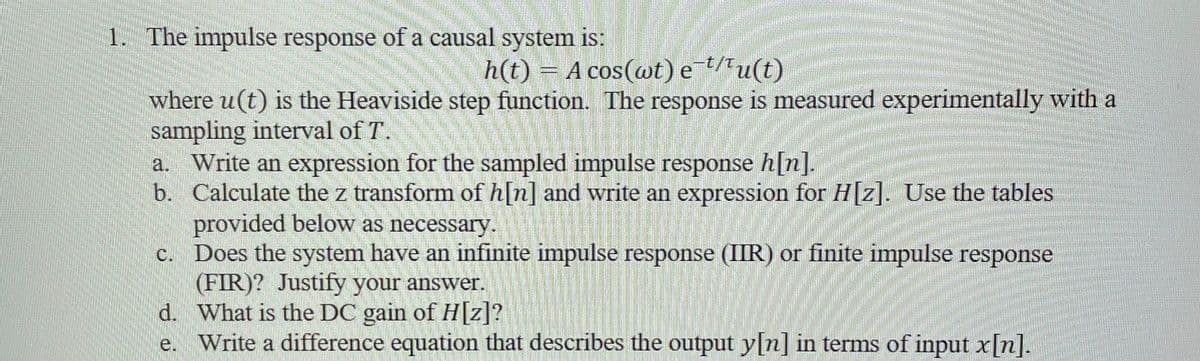 1. The impulse response of a causal system is:
h(t) = A cos(wt) e¯¹/¹u(t)
where u(t) is the Heaviside step function. The response is measured experimentally with a
sampling interval of T.
a. Write an expression for the sampled impulse response h[n].
b. Calculate the z transform of h[n] and write an expression for H[z]. Use the tables
provided below as necessary.
c.
Does the system have an infinite impulse response (IIR) or finite impulse response
(FIR)? Justify your answer.
d.
What is the DC gain of H[z]?
e. Write a difference equation that describes the output y[n] in terms of input x[n].