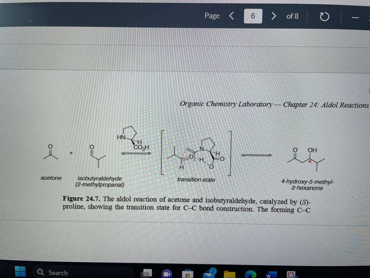 ------------------------RE
0
-----
acetone
LLLLLSEKK
Q Search
O NA
HN
isobutyraldehyde
(2-methylpropanal)
2001).
H
CO₂H
Page <
H
N.
H
F-H. O
O
transition state
6
> of 8
2
EEEEEE
Organic Chemistry Laboratory Chapter 24: Aldol Reactions
Figure 24.7. The aldol reaction of acetone and isobutyraldehyde, catalyzed by (S)-
proline, showing the transition state for C-C bond construction. The forming C-C
OH
ง
11.
PERSZE
4-hydroxy-5-methyl-
2-hexanone
PRP-H