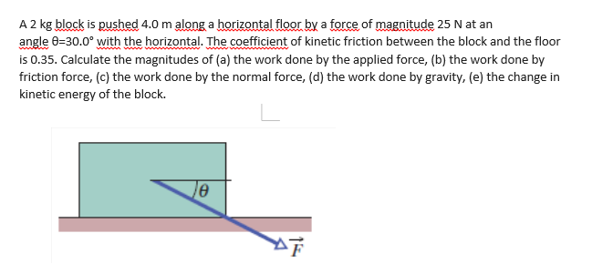 A 2 kg block is pushed 4.0 m along a horizontal floor by a force of magnitude 25 N at an
angle 6=30.0° with the horizontal. The coefficient of kinetic friction between the block and the floor
is 0.35. Calculate the magnitudes of (a) the work done by the applied force, (b) the work done by
friction force, (c) the work done by the normal force, (d) the work done by gravity, (e) the change in
kinetic energy of the block.
15
