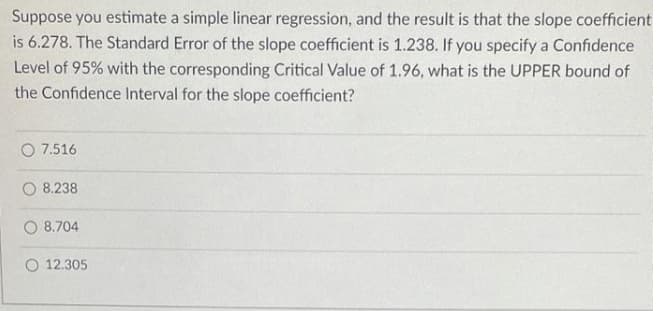 Suppose you estimate a simple linear regression, and the result is that the slope coefficient
is 6.278. The Standard Error of the slope coefficient is 1.238. If you specify a Confidence
Level of 95% with the corresponding Critical Value of 1.96, what is the UPPER bound of
the Confidence Interval for the slope coefficient?
O 7.516
8.238
O 8.704
O 12.305
