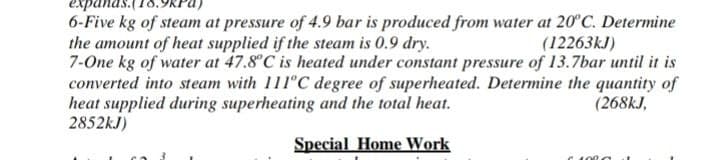 expa
6-Five kg of steam at pressure of 4.9 bar is produced from water at 20°C. Determine
the amount of heat supplied if the steam is 0.9 dry.
(12263kJ)
7-One kg of water at 47.8°C is heated under constant pressure of 13.7bar until it is
converted into steam with 111°C degree of superheated. Determine the quantity of
heat supplied during superheating and the total heat.
(268kJ,
2852kJ)
Special Home Work