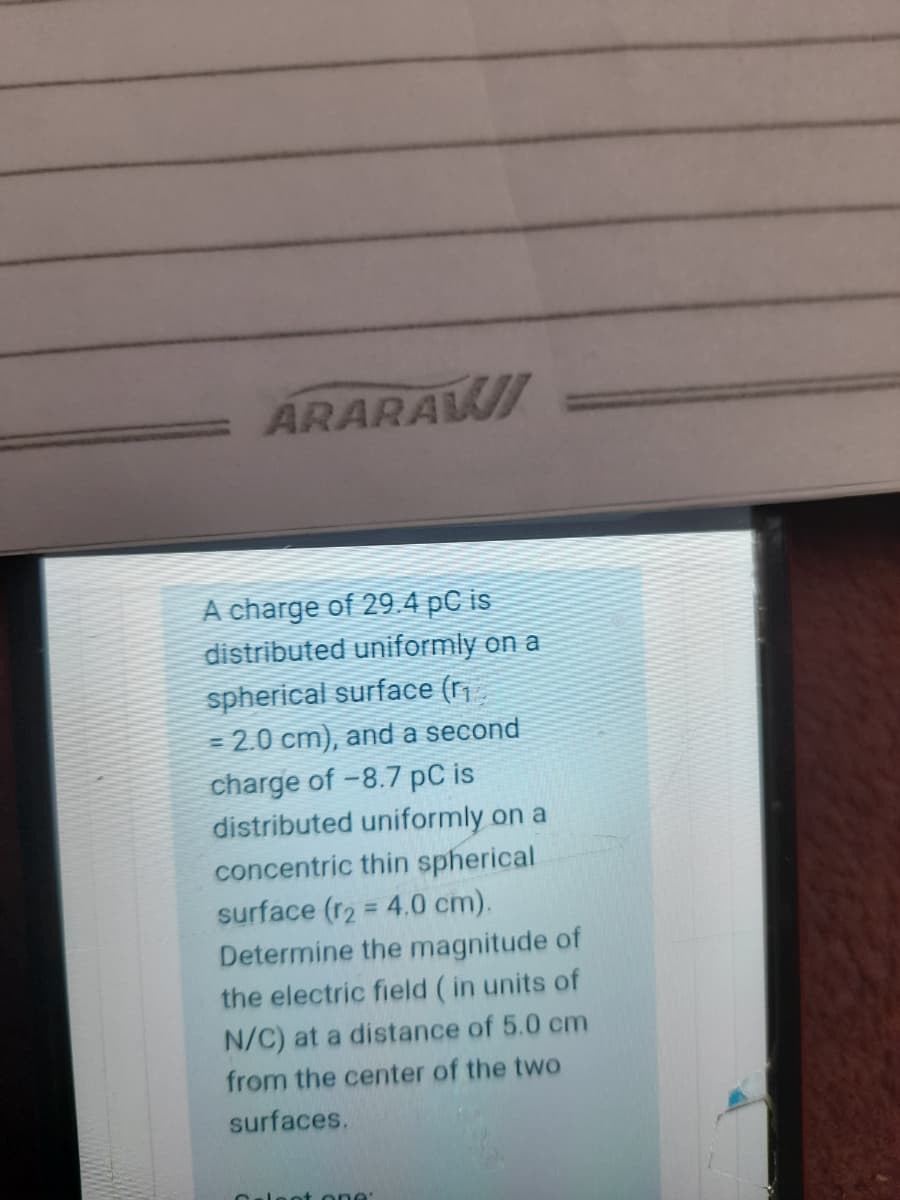ARARAWI
A charge of 29.4 pC is
distributed uniformly on a
spherical surface (r
= 2.0 cm), and a second
charge of -8.7 pC is
distributed uniformly on a
concentric thin spherical
surface (r2 = 4.0 cm).
Determine the magnitude of
%3D
the electric field (in units of
N/C) at a distance of 5.0 cm
from the center of the two
surfaces.
Caleot one
