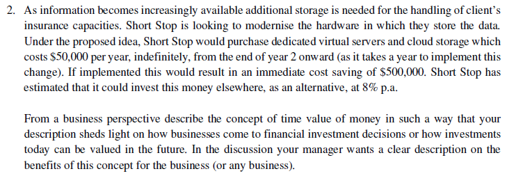 2. As information becomes increasingly available additional storage is needed for the handling of client's
insurance capacities. Short Stop is looking to modernise the hardware in which they store the data.
Under the proposed idea, Short Stop would purchase dedicated virtual servers and cloud storage which
costs $50,000 per year, indefinitely, from the end of year 2 onward (as it takes a year to implement this
change). If implemented this would result in an immediate cost saving of $500,000. Short Stop has
estimated that it could invest this money elsewhere, as an alternative, at 8% p.a.
From a business perspective describe the concept of time value of money in such a way that your
description sheds light on how businesses come to financial investment decisions or how investments
today can be valued in the future. In the discussion your manager wants a clear description on the
benefits of this concept for the business (or any business).