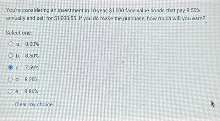 You're considering an investment in 10-year, $1,000 face value bonds that pay 8.50%
annually and sell for $1,033.55. If you do make the purchase, how much will you earn?
Select one:
O a. 8.00%
O b.
8.50%
Oc. 7.59%
Od 8.25%
Oe. 8.86%
Clear my choice
A