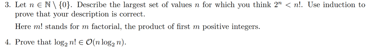 3. Let n Є N \ {0}. Describe the largest set of values n for which you think 2n < n!. Use induction to
prove that your description is correct.
Here m! stands for m factorial, the product of first m positive integers.
4. Prove that log2 n! = O(n log n).